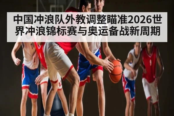 中国冲浪队外教调整瞄准2026世界冲浪锦标赛与奥运备战新周期