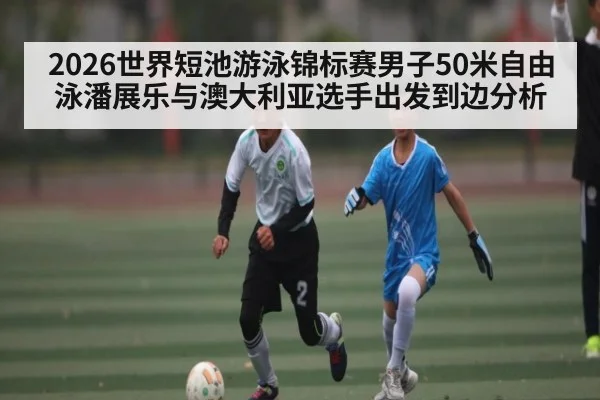 2026世界短池游泳锦标赛男子50米自由泳潘展乐与澳大利亚选手出发到边分析（sofascore）